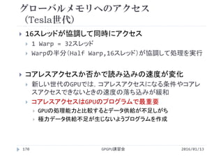 グローバルメモリへのアクセス
（Tesla世代）
 16スレッドが協調して同時にアクセス
 1 Warp = 32スレッド
 Warpの半分（Half Warp,16スレッド）が協調して処理を実行
 コアレスアクセスか否かで読み込みの速度が変化
 新しい世代のGPUでは，コアレスアクセスになる条件やコアレ
スアクセスできないときの速度の落ち込みが緩和
 コアレスアクセスはGPUのプログラムで最重要
 GPUの処理能力と比較するとデータ供給が不足しがち
 極力データ供給不足が生じないようプログラムを作成
2016/01/13GPGPU講習会170
 