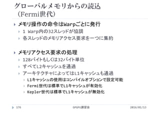 グローバルメモリからの読込
（Fermi世代）
2016/01/13GPGPU講習会176
 メモリ操作の命令はWarpごとに発行
 1 Warp内の32スレッドが協調
 各スレッドのメモリアクセス要求を一つに集約
 メモリアクセス要求の処理
 128バイトもしくは32バイト単位
 すべてL2キャッシュを通過
 アーキテクチャによってはL1キャッシュも通過
 L1キャッシュの使用はコンパイルオプションで設定可能
 Fermi世代は標準でL1キャッシュが有効化
 Kepler世代は標準でL1キャッシュが無効化
 