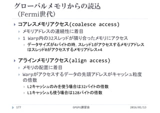 グローバルメモリからの読込
（Fermi世代）
2016/01/13GPGPU講習会177
 コアレスメモリアクセス(coalesce access)
 メモリアドレスの連続性に着目
 1 Warp内の32スレッドが隣り合ったメモリにアクセス
 データサイズが4バイトの時，スレッド1がアクセスするメモリアドレス
はスレッド0がアクセスするメモリアドレス+4
 アラインメモリアクセス(align access)
 メモリの配置に着目
 Warpがアクセスするデータの先頭アドレスがキャッシュ粒度
の倍数
 L2キャッシュのみを使う場合は32バイトの倍数
 L1キャッシュも使う場合は128バイトの倍数
 