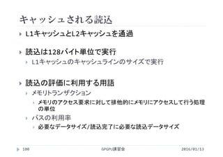 キャッシュされる読込
2016/01/13GPGPU講習会180
 L1キャッシュとL2キャッシュを通過
 読込は128バイト単位で実行
 L1キャッシュのキャッシュラインのサイズで実行
 読込の評価に利用する用語
 メモリトランザクション
 メモリのアクセス要求に対して排他的にメモリにアクセスして行う処理
の単位
 バスの利用率
 必要なデータサイズ/読込完了に必要な読込データサイズ
 