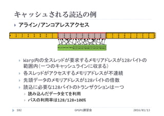 キャッシュされる読込の例
2016/01/13GPGPU講習会182
 アライン/アンコアレスアクセス
 Warp内の全スレッドが要求するメモリアドレスが128バイトの
範囲内（一つのキャッシュラインに収まる）
 各スレッドがアクセスするメモリアドレスが不連続
 先頭データのメモリアドレスが128バイトの倍数
 読込に必要な128バイトのトランザクションは一つ
 読み込んだデータ全てを利用
 バスの利用率は128/128=100%
0 1
6
3
2
4
8
6
4
8
0
9
6
1
1
2
0 1 2 3 4 5 6 7 8 9 1
0
1
1
1
2
1
3
1
4
1
5
1
6
1
7
1
8
1
9
2
0
2
1
2
2
2
3
2
4
2
5
2
6
2
7
2
8
2
9
3
0
3
1
1
2
8
1
4
4
1
6
0
1
7
6
1
9
2
2
0
8
2
2
4
2
4
0
2
5
6
2
7
2
2
8
8
3
0
4
3
2
0
3
3
6
3
5
2
3
5
8
 