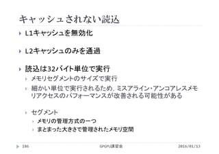 キャッシュされない読込
2016/01/13GPGPU講習会186
 L1キャッシュを無効化
 L2キャッシュのみを通過
 読込は32バイト単位で実行
 メモリセグメントのサイズで実行
 細かい単位で実行されるため，ミスアライン・アンコアレスメモ
リアクセスのパフォーマンスが改善される可能性がある
 セグメント
 メモリの管理方式の一つ
 まとまった大きさで管理されたメモリ空間
 