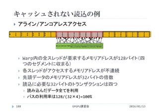 キャッシュされない読込の例
2016/01/13GPGPU講習会188
 アライン/アンコアレスアクセス
 Warp内の全スレッドが要求するメモリアドレスが128バイト（四
つのセグメントに収まる）
 各スレッドがアクセスするメモリアドレスが不連続
 先頭データのメモリアドレスが32バイトの倍数
 読込に必要な32バイトのトランザクションは四つ
 読み込んだデータ全てを利用
 バスの利用率は128/(32×4)=100%
0 1 2 3 4 5 6 7 8 9 1
0
1
1
1
2
1
3
1
4
1
5
1
6
1
7
1
8
1
9
2
0
2
1
2
2
2
3
2
4
2
5
2
6
2
7
2
8
2
9
3
0
3
1
0 1
6
3
2
4
8
6
4
8
0
9
6
1
1
2
1
2
8
1
4
4
1
6
0
1
7
6
1
9
2
2
0
8
2
2
4
2
4
0
2
5
6
2
7
2
2
8
8
3
0
4
3
2
0
3
3
6
3
5
2
3
5
8
 