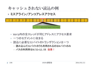 キャッシュされない読込の例
2016/01/13GPGPU講習会190
 ミスアライン/アンコアレスアクセス
 Warp内の全スレッドが同じアドレスにアクセス要求
 一つのセグメントに収まる
 読込に必要な32バイトのトランザクションは一つ
 読み込んだ32バイトのうち利用されるのは4バイトのみ
 バスの利用率は4/32=12.5% 改善！
0 1 2 3 4 56 7 8 9 1
0
1
1
1
2
1
3
1
4
1
5
1
6
1
7
1
8
1
9
2
0
2
1
2
2
2
3
2
4
2
5
2
6
2
7
2
8
2
9
3
0
3
1
0 1
6
3
2
4
8
6
4
8
0
9
6
1
1
2
1
2
8
1
4
4
1
6
0
1
7
6
1
9
2
2
0
8
2
2
4
2
4
0
2
5
6
2
7
2
2
8
8
3
0
4
3
2
0
3
3
6
3
5
2
3
5
8
 