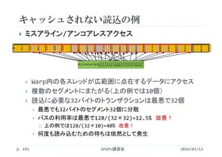 キャッシュされない読込の例
2016/01/13GPGPU講習会191
 ミスアライン/アンコアレスアクセス
 Warp内の各スレッドが広範囲に点在するデータにアクセス
 複数のセグメントにまたがる（上の例では10個）
 読込に必要な32バイトのトランザクションは最悪で32個
 最悪でも32バイトのセグメント32個に分散
 バスの利用率は最悪で128/(32×32)=12.5% 改善！
 上の例では128/(32×10)=40% 改善！
 何度も読み込むための待ちは依然として発生
0 1 2 3 4 56 7 8 9 1
0
1
1
1
2
1
3
1
4
1
5
1
6
1
7
1
8
1
9
2
0
2
1
2
2
2
3
2
4
2
5
2
6
2
7
2
8
2
9
3
0
3
1
0 1
6
3
2
4
8
6
4
8
0
9
6
1
1
2
1
2
8
1
4
4
1
6
0
1
7
6
1
9
2
2
0
8
2
2
4
2
4
0
2
5
6
2
7
2
2
8
8
3
0
4
3
2
0
3
3
6
3
5
2
3
5
8
 