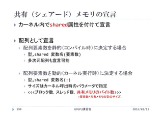 共有（シェアード）メモリの宣言
 カーネル内でshared属性を付けて宣言
 配列として宣言
 配列要素数を静的（コンパイル時）に決定する場合
 型,shared 変数名(要素数)
 多次元配列も宣言可能
 配列要素数を動的（カーネル実行時）に決定する場合
 型,shared 変数名(:)
 サイズはカーネル呼出時のパラメータで指定
 <<<ブロック数，スレッド数，共有メモリのバイト数>>>
GPGPU講習会194 2016/01/13
=要素数*共有メモリの型のサイズ
 
