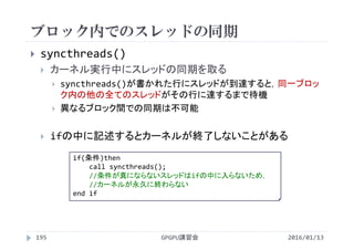 ブロック内でのスレッドの同期
GPGPU講習会
 syncthreads()
 カーネル実行中にスレッドの同期を取る
 syncthreads()が書かれた行にスレッドが到達すると，同一ブロッ
ク内の他の全てのスレッドがその行に達するまで待機
 異なるブロック間での同期は不可能
 ifの中に記述するとカーネルが終了しないことがある
195 2016/01/13
if(条件)then
call syncthreads();
//条件が真にならないスレッドはifの中に入らないため，
//カーネルが永久に終わらない
end if
 