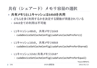 共有（シェアード）メモリ容量の選択
2016/01/13GPGPU講習会196
 共有メモリとL1キャッシュは64kBを共用
 どちらを多く利用するかを決定する関数が用意されている
 64kB全ての利用は不可能
 L1キャッシュ48kB, 共有メモリ16kB
 cudaDeviceSetCacheConfig(cudaFuncCachePreferL1)
 L1キャッシュ16kB, 共有メモリ48kB
 cudaDeviceSetCacheConfig(cudaFuncCachePreferShared)
 L1キャッシュ32kB/共有メモリ32kB*
 cudaDeviceSetCacheConfig(cudaFuncCachePreferEqual)
*Kepler世代から
 