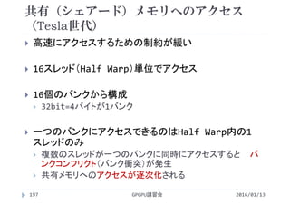共有（シェアード）メモリへのアクセス
（Tesla世代）
 高速にアクセスするための制約が緩い
 16スレッド（Half Warp）単位でアクセス
 16個のバンクから構成
 32bit=4バイトが1バンク
 一つのバンクにアクセスできるのはHalf Warp内の1
スレッドのみ
 複数のスレッドが一つのバンクに同時にアクセスすると バ
ンクコンフリクト（バンク衝突）が発生
 共有メモリへのアクセスが逐次化される
2016/01/13GPGPU講習会197
 