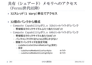 共有（シェアード）メモリへのアクセス
（Fermi世代以降）
 32スレッド（1 Warp）単位でアクセス
 32個のバンクから構成
 Compute Capabilityが2.x 32bit=4バイトが1バンク
 帯域幅はクロックサイクルふたつあたり32ビット
 Compute Capabilityが3.x 64bit=8バイトが1バンク
 帯域幅はクロックサイクルあたり64ビット
 バンクコンフリクトはFermiと同じか少ない
 関数でバンクサイズを設定可能
 cudaDeviceSetShareMemConfig(設定)
 設定
 cudaSharedMemBankSizeFourByte 4バイト
 cudaSharedMemBankSizeEightByte 8バイト
2016/01/13GPGPU講習会203
 