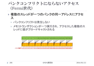 バンクコンフリクトにならないアクセス
（Fermi世代）
2016/01/13GPGPU講習会206
 複数のスレッドが一つのバンクの同一アドレスにアクセ
ス
 バンクコンフリクトは発生しない
 メモリトランザクションが一つ実行され，アクセスした複数のス
レッドに値がブロードキャストされる
0 1 2 3 4 5 6 7 8 9 10 11 12 13 14 15 16 17 18 19 20 21 22 23 24 25 26 27 28 29 30 31
12
8
0 1 2 3
14
4
4 5 6 7
16
0
8 9 10 11
17
6
12 13 14 15
19
2
16 17 18 19
20
8
20 21 22 23
22
4
24 25 26 27
24
0
28 29 30 31バンク番号
 