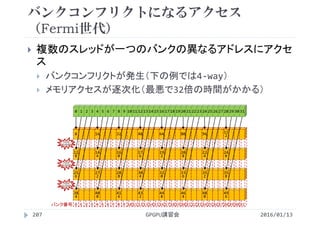 バンクコンフリクトになるアクセス
（Fermi世代）
2016/01/13GPGPU講習会207
 複数のスレッドが一つのバンクの異なるアドレスにアクセ
ス
 バンクコンフリクトが発生（下の例では4‐way）
 メモリアクセスが逐次化（最悪で32倍の時間がかかる）
0 1 2 3 4 5 6 7 8 9 10 11 12 13 14 15 16 17 18 19 20 21 22 23 24 25 26 27 28 29 30 31
0
12
8
25
6
38
4
0 1 2 3
16
14
4
27
2
40
0
4 5 6 7
32
16
0
28
8
41
6
8 9 10 11
48
17
6
30
4
43
2
12 13 14 15
64
19
2
32
0
44
8
16 17 18 19
80
20
8
33
6
46
4
20 21 22 23
96
22
4
35
2
48
0
24 25 26 27
11
2
24
0
35
8
49
6
28 29 30 31バンク番号
バンク
コンフリクト
バンク
コンフリクト
バンク
コンフリクト
 