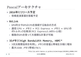 Pascalアーキテクチャ
 2016年にリリース予定
 倍精度演算器を搭載予定
 NVLink
 GPU同士やGPUとCPUを接続する独自の方式
 通信（CPU ↔ メモリ ↔ PCI Express ↔ メモリ ↔ GPU）の
ボトルネックを解消（PCI Express3.0の5~12倍）
 複数のGPUを使って大規模な計算が可能
 3Dメモリ（High Bandwidth Memory, HBM）*
 3次元積層技術を利用し，メモリの容量と帯域を大幅に増加
 最大32GB，メモリ帯域1TB/s
GPGPU講習会
*http://pc.watch.impress.co.jp/docs/column/kaigai/20150421_698806.html
21 2016/01/13
 
