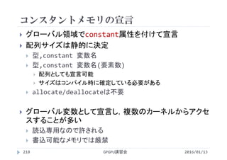 コンスタントメモリの宣言
 グローバル領域でconstant属性を付けて宣言
 配列サイズは静的に決定
 型,constant 変数名
 型,constant 変数名(要素数)
 配列としても宣言可能
 サイズはコンパイル時に確定している必要がある
 allocate/deallocateは不要
 グローバル変数として宣言し，複数のカーネルからアクセ
スすることが多い
 読込専用なので許される
 書込可能なメモリでは厳禁
2016/01/13GPGPU講習会210
 