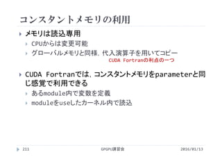 コンスタントメモリの利用
 メモリは読込専用
 CPUからは変更可能
 グローバルメモリと同様，代入演算子を用いてコピー
 CUDA Fortranでは，コンスタントメモリをparameterと同
じ感覚で利用できる
 あるmodule内で変数を定義
 moduleをuseしたカーネル内で読込
2016/01/13GPGPU講習会211
CUDA Fortranの利点の一つ
 