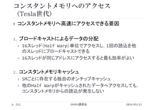 コンスタントメモリへのアクセス
（Tesla世代）
 コンスタントメモリへ高速にアクセスできる要因
1. ブロードキャストによるデータの分配
 16スレッド（Half Warp）単位でアクセスし，1回の読込を他
のスレッドにブロードキャストできる
 16スレッドが同じアドレスにアクセスすると最も効率がよい
2. コンスタントメモリキャッシュ
 SMごとに存在する独自のオンチップキャッシュ
 他のHalf Warpがキャッシュされたデータへアクセスしても，
コンスタントメモリからの読込が発生しない
2016/01/13GPGPU講習会212
 