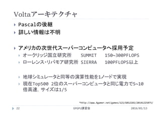 Voltaアーキテクチャ
 Pascalの後継
 詳しい情報は不明
 アメリカの次世代スーパーコンピュータへ採用予定
 オークリッジ国立研究所 SUMMIT 150~300PFLOPS
 ローレンス・リバモア研究所 SIERRA 100PFLOPS以上
 地球シミュレータと同等の演算性能を1ノードで実現
 現在Top500 2位のスーパーコンピュータと同じ電力で5~10
倍高速，サイズは1/5
GPGPU講習会
*http://www.4gamer.net/games/121/G012181/20141225075/
22 2016/01/13
 