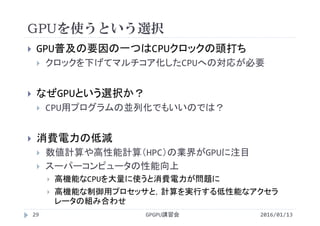 GPUを使うという選択
 GPU普及の要因の一つはCPUクロックの頭打ち
 クロックを下げてマルチコア化したCPUへの対応が必要
 なぜGPUという選択か？
 CPU用プログラムの並列化でもいいのでは？
 消費電力の低減
 数値計算や高性能計算（HPC）の業界がGPUに注目
 スーパーコンピュータの性能向上
 高機能なCPUを大量に使うと消費電力が問題に
 高機能な制御用プロセッサと，計算を実行する低性能なアクセラ
レータの組み合わせ
GPGPU講習会29 2016/01/13
 