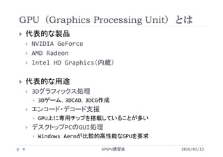 GPU（Graphics Processing Unit）とは
GPGPU講習会4
 代表的な製品
 NVIDIA GeForce
 AMD Radeon
 Intel HD Graphics（内蔵）
 代表的な用途
 3Dグラフィックス処理
 3Dゲーム，3DCAD，3DCG作成
 エンコード・デコード支援
 GPU上に専用チップを搭載していることが多い
 デスクトップPCのGUI処理
 Windows Aeroが比較的高性能なGPUを要求
2016/01/13
 