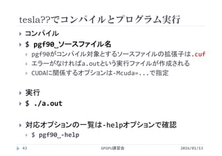 tesla??でコンパイルとプログラム実行
 コンパイル
 $ pgf90˽ソースファイル名
 pgf90がコンパイル対象とするソースファイルの拡張子は.cuf
 エラーがなければa.outという実行ファイルが作成される
 CUDAに関係するオプションは‐Mcuda=...で指定
 実行
 $ ./a.out
 対応オプションの一覧は‐helpオプションで確認
 $ pgf90˽‐help
2016/01/13GPGPU講習会43
 
