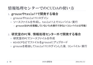 情報処理センターでのCUDAの使い方
1. grouseやtesla??で開発する場合
 grouseやtesla??にログイン
 ソースファイルを作成し，tesla??上でコンパイル・実行
 grouseはGPUを搭載していないため実行できない（コンパイルは可能）
2. 研究室のPC等，情報処理センター外で開発する場合
 研究室のPCでソースファイルを作成
 WinSCPなどでファイルをgrouseにアップロード
 grouseを経由してtesla??にログインした後，コンパイル・実行
2016/01/13GPGPU講習会48
 