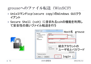 grouseへのファイル転送（WinSCP）
 Unixコマンドscp（secure copy）のWindows GUIクラ
イアント
 Secure Shell (ssh) に含まれるsshの機能を利用し
て安全性の高いファイル転送を行う
Host名 grouse
統合アカウントの
ユーザ名とパスワード
login
2016/01/13GPGPU講習会51
 