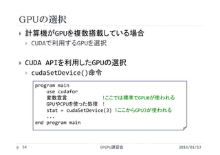 GPUの選択
 計算機がGPUを複数搭載している場合
 CUDAで利用するGPUを選択
 CUDA APIを利用したGPUの選択
 cudaSetDevice()命令
GPGPU講習会
program main
use cudafor
変数宣言 !ここでは標準でGPU0が使われる
GPUやCPUを使った処理 !
stat = cudaSetDevice(3) !ここからGPU3が使われる
...  
end program main
54 2016/01/13
 