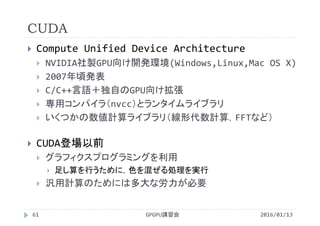 CUDA
 Compute Unified Device Architecture
 NVIDIA社製GPU向け開発環境(Windows,Linux,Mac OS X)
 2007年頃発表
 C/C++言語＋独自のGPU向け拡張
 専用コンパイラ（nvcc）とランタイムライブラリ
 いくつかの数値計算ライブラリ（線形代数計算，FFTなど）
 CUDA登場以前
 グラフィクスプログラミングを利用
 足し算を行うために，色を混ぜる処理を実行
 汎用計算のためには多大な労力が必要
GPGPU講習会61 2016/01/13
 