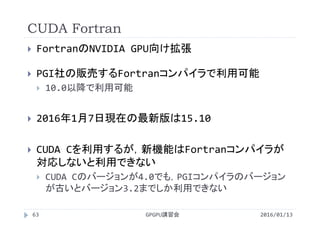 CUDA Fortran
2016/01/13GPGPU講習会63
 FortranのNVIDIA GPU向け拡張
 PGI社の販売するFortranコンパイラで利用可能
 10.0以降で利用可能
 2016年1月7日現在の最新版は15.10
 CUDA Cを利用するが，新機能はFortranコンパイラが
対応しないと利用できない
 CUDA Cのバージョンが4.0でも，PGIコンパイラのバージョン
が古いとバージョン3.2までしか利用できない
 