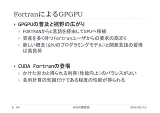 FortranによるGPGPU
2016/01/13GPGPU講習会64
 GPGPUの普及と裾野の広がり
 FORTRANからC言語を経由してGPUへ移植
 資産を多く持つFortranユーザからの要求の高まり
 新しい概念（GPUのプログラミングモデル）と開発言語の習得
は高負荷
 CUDA Fortranの登場
 かけた労力と得られる利得（性能向上）のバランスがよい
 並列計算の知識だけである程度の性能が得られる
 