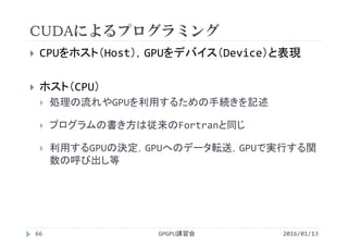 CUDAによるプログラミング
 CPUをホスト（Host），GPUをデバイス（Device）と表現
 ホスト（CPU）
 処理の流れやGPUを利用するための手続きを記述
 プログラムの書き方は従来のFortranと同じ
 利用するGPUの決定，GPUへのデータ転送，GPUで実行する関
数の呼び出し等
GPGPU講習会66 2016/01/13
 