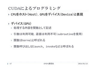 CUDAによるプログラミング
 CPUをホスト（Host），GPUをデバイス（Device）と表現
 デバイス（GPU）
 処理する内容を関数として記述
 引数は利用可能，返値は利用不可（subroutineを使用）
 関数はkernelと呼ばれる
 関数呼び出しはlaunch, invokeなどと呼ばれる
GPGPU講習会67 2016/01/13
 