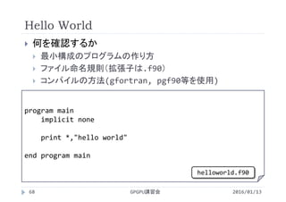 Hello World
 何を確認するか
 最小構成のプログラムの作り方
 ファイル命名規則（拡張子は.f90）
 コンパイルの方法(gfortran, pgf90等を使用)
program main
implicit none
print *,"hello world"
end program main
GPGPU講習会68 2016/01/13
helloworld.f90
 