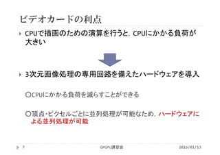 ビデオカードの利点
 CPUで描画のための演算を行うと，CPUにかかる負荷が
大きい
 3次元画像処理の専用回路を備えたハードウェアを導入
○CPUにかかる負荷を減らすことができる
○頂点・ピクセルごとに並列処理が可能なため，ハードウェアに
よる並列処理が可能
GPGPU講習会7 2016/01/13
 