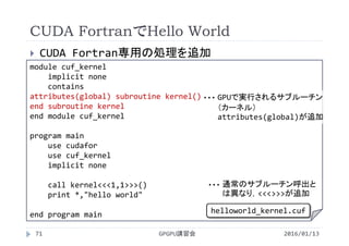 CUDA FortranでHello World
 CUDA Fortran専用の処理を追加
2016/01/13GPGPU講習会71
module cuf_kernel
implicit none
contains
attributes(global) subroutine kernel()
end subroutine kernel
end module cuf_kernel
program main
use cudafor
use cuf_kernel
implicit none
call kernel<<<1,1>>>()
print *,"hello world"
end program main
GPUで実行されるサブルーチン
（カーネル）
attributes(global)が追加
・・・
通常のサブルーチン呼出と
は異なり，<<<>>>が追加
・・・
helloworld_kernel.cuf
 