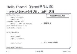 Hello Thread（Fermi世代以降）
 print文をGPUから呼び出し，並列に実行
2016/01/13GPGPU講習会73
module kernel
implicit none
contains
subroutine hello()
print *,"Hello Thread"
end subroutine hello
end module kernel
program main
use kernel
implicit none
call hello()
end program main
画面表示・・・
サブルーチン実行・・・
hellothread.f90
 