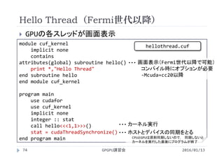 Hello Thread（Fermi世代以降）
 GPUの各スレッドが画面表示
2016/01/13GPGPU講習会74
module cuf_kernel
implicit none
contains
attributes(global) subroutine hello()
print *,"Hello Thread"
end subroutine hello
end module cuf_kernel
program main
use cudafor
use cuf_kernel
implicit none
integer :: stat
call hello<<<1,1>>>()
stat = cudaThreadSynchronize()
end program main
画面表示（Fermi世代以降で可能）
コンパイル時にオプションが必要
‐Mcuda=cc20以降
・・・
カーネル実行・・・
ホストとデバイスの同期をとる
CPUとGPUは原則同期しないので， 同期しないと
カーネルを実行した直後にプログラムが終了
・・・
hellothread.cuf
 