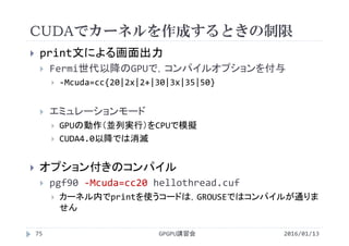 CUDAでカーネルを作成するときの制限
2016/01/13GPGPU講習会75
 print文による画面出力
 Fermi世代以降のGPUで，コンパイルオプションを付与
 ‐Mcuda=cc{20|2x|2+|30|3x|35|50}
 エミュレーションモード
 GPUの動作（並列実行）をCPUで模擬
 CUDA4.0以降では消滅
 オプション付きのコンパイル
 pgf90 ‐Mcuda=cc20 hellothread.cuf
 カーネル内でprintを使うコードは，GROUSEではコンパイルが通りま
せん
 