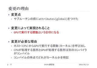変更の理由
2016/01/13GPGPU講習会77
 変更点
 サブルーチンの前にattributes(global)をつけた
 変更によって実現されること
 GPUで実行する関数という目印になる
 変更が必要な理由
 ホスト（CPU）からGPUで実行する関数（カーネル）を呼び出し
 CPUが処理する箇所とGPUが処理する箇所は別のコンパイラ
がコンパイル
 コンパイルの時点でどれがカーネルかを明記
 