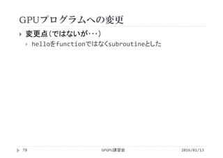 GPUプログラムへの変更
2016/01/13GPGPU講習会78
 変更点（ではないが･･･）
 helloをfunctionではなくsubroutineとした
 