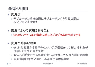 変更の理由
2016/01/13GPGPU講習会81
 変更点
 サブルーチン呼出の際にサブルーチン名と引数の間に
<<<1,1>>>を付けた
 変更によって実現されること
 GPUのハードウェア構造に適したプログラムを作成できる
 変更が必要な理由
 GPUには数百から数千のCUDAコアが搭載されており，それらが
協調して並列処理を実行
 1スレッドが実行する処理を書くことでカーネルの作成を簡略化
 並列処理の度合いはカーネル呼出の際に指定
 