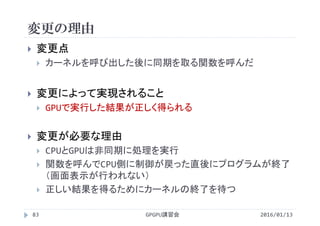 変更の理由
2016/01/13GPGPU講習会83
 変更点
 カーネルを呼び出した後に同期を取る関数を呼んだ
 変更によって実現されること
 GPUで実行した結果が正しく得られる
 変更が必要な理由
 CPUとGPUは非同期に処理を実行
 関数を呼んでCPU側に制御が戻った直後にプログラムが終了
（画面表示が行われない）
 正しい結果を得るためにカーネルの終了を待つ
 