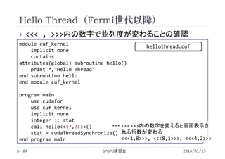  <<< , >>>内の数字で並列度が変わることの確認
module cuf_kernel
implicit none
contains
attributes(global) subroutine hello()
print *,"Hello Thread"
end subroutine hello
end module cuf_kernel
program main
use cudafor
use cuf_kernel
implicit none
integer :: stat
call hello<<<?,?>>>()
stat = cudaThreadSynchronize()
end program main
Hello Thread（Fermi世代以降）
2016/01/13GPGPU講習会84
<<<>>>内の数字を変えると画面表示さ
れる行数が変わる
<<<1,8>>>, <<<8,1>>>, <<<4,2>>>
・・・
hellothread.cuf
 