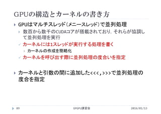 GPUの構造とカーネルの書き方
 GPUはマルチスレッド（メニースレッド）で並列処理
 数百から数千のCUDAコアが搭載されており，それらが協調し
て並列処理を実行
 カーネルには1スレッドが実行する処理を書く
 カーネルの作成を簡略化
 カーネルを呼び出す際に並列処理の度合いを指定
 カーネルと引数の間に追加した<<<,>>>で並列処理の
度合を指定
GPGPU講習会89 2016/01/13
 