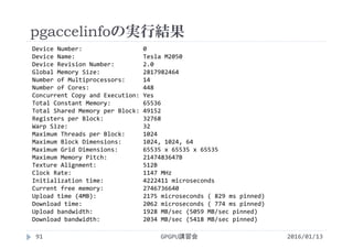 pgaccelinfoの実行結果
Device Number:                 0
Device Name:                   Tesla M2050
Device Revision Number:        2.0
Global Memory Size:            2817982464
Number of Multiprocessors:     14
Number of Cores:               448
Concurrent Copy and Execution: Yes
Total Constant Memory:         65536
Total Shared Memory per Block: 49152
Registers per Block:           32768
Warp Size:                     32
Maximum Threads per Block:     1024
Maximum Block Dimensions:      1024, 1024, 64
Maximum Grid Dimensions:       65535 x 65535 x 65535
Maximum Memory Pitch:          2147483647B
Texture Alignment:             512B
Clock Rate:                    1147 MHz
Initialization time:           4222411 microseconds
Current free memory:           2746736640
Upload time (4MB):             2175 microseconds ( 829 ms pinned)
Download time:                 2062 microseconds ( 774 ms pinned)
Upload bandwidth:              1928 MB/sec (5059 MB/sec pinned)
Download bandwidth:            2034 MB/sec (5418 MB/sec pinned)
2016/01/13GPGPU講習会91
 