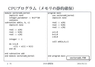 module vectoradd_kernel
implicit none
integer,parameter :: N=2**20
contains
subroutine add(a, b, c)
implicit none
real :: a(N)
real :: b(N)
real :: c(N)
integer :: i
do i=1,N
c(i) = a(i) + b(i)
end do
end subroutine add
end module vectoradd_kernel
program main
use vectoradd_kernel
implicit none
real :: a(N)
real :: b(N)
real :: c(N)
a=1.0
b=2.0
c=0.0
call add(a,b,c)
end program main
CPUプログラム（メモリの静的確保）
GPGPU講習会95 2016/01/13
vectoradd.f90
 