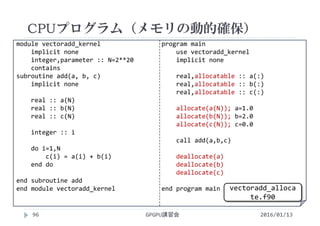 module vectoradd_kernel
implicit none
integer,parameter :: N=2**20
contains
subroutine add(a, b, c)
implicit none
real :: a(N)
real :: b(N)
real :: c(N)
integer :: i
do i=1,N
c(i) = a(i) + b(i)
end do
end subroutine add
end module vectoradd_kernel
program main
use vectoradd_kernel
implicit none
real,allocatable :: a(:)
real,allocatable :: b(:)
real,allocatable :: c(:)
allocate(a(N)); a=1.0
allocate(b(N)); b=2.0
allocate(c(N)); c=0.0
call add(a,b,c)
deallocate(a)
deallocate(b)
deallocate(c)
end program main
CPUプログラム（メモリの動的確保）
GPGPU講習会96 2016/01/13
vectoradd_alloca
te.f90
 