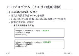 CPUプログラム（メモリの動的確保）
GPGPU講習会
 allocate/deallocate
 指定した要素数分のメモリを確保
 allocateする変数はallocatable属性を付けて宣言
 配列の次元は:で明記
 多次元配列も確保可能
97
integer,allocatable :: a(:) !1次元配列
allocate(a(100))
deallocate(a)
2016/01/13
integer,allocatable :: a(:,:) !2次元配列
allocate(a(100,200))
deallocate(a)
 