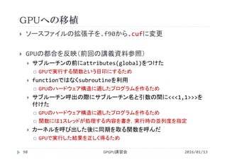 GPUへの移植
GPGPU講習会98
 ソースファイルの拡張子を.f90から.cufに変更
 GPUの都合を反映（前回の講義資料参照）
 サブルーチンの前にattributes(global)をつけた
 GPUで実行する関数という目印にするため
 functionではなくsubroutineを利用
 GPUのハードウェア構造に適したプログラムを作るため
 サブルーチン呼出の際にサブルーチン名と引数の間に<<<1,1>>>を
付けた
 GPUのハードウェア構造に適したプログラムを作るため
 関数には1スレッドが処理する内容を書き，実行時の並列度を指定
 カーネルを呼び出した後に同期を取る関数を呼んだ
 GPUで実行した結果を正しく得るため
2016/01/13
 