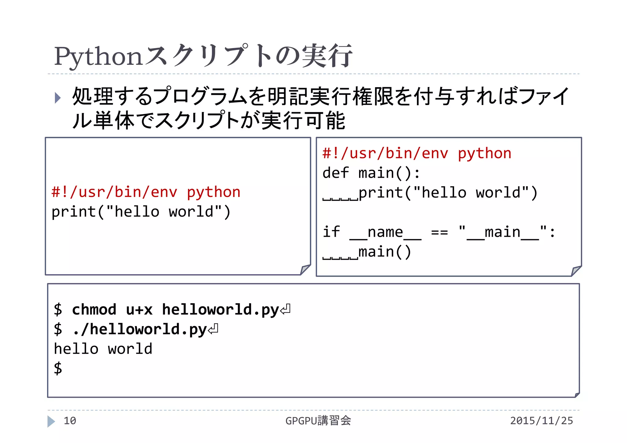 Pythonスクリプトの実行
2015/11/25GPGPU講習会10
 処理するプログラムを明記実行権限を付与すればファイ
ル単体でスクリプトが実行可能
$ chmod u+x helloworld.py⏎
$ ./helloworld.py⏎
hello world
$
#!/usr/bin/env python
print("hello world")
#!/usr/bin/env python
def main():
˽˽˽˽print("hello world")
if __name__ == "__main__":
˽˽˽˽main()
 